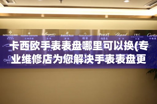  卡西欧手表表盘哪里可以换(专业维修店为您解决手表表盘更换问题) 手表维修知识库