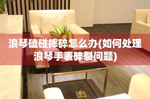  浪琴磕碰摔碎怎么办(如何处理浪琴手表碎裂问题) 手表维修知识库