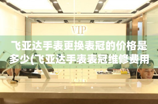  飞亚达手表更换表冠的价格是多少(飞亚达手表表冠维修费用查询) 手表维修知识库