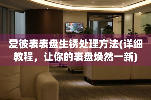 爱彼表表盘生锈处理方法(详细教程，让你的表盘焕然一新) 手表维修知识库