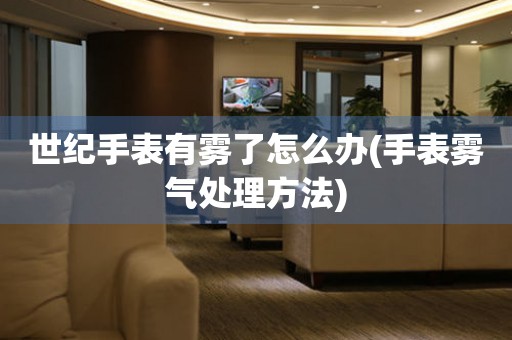  世纪手表有雾了怎么办(手表雾气处理方法) 手表维修知识库