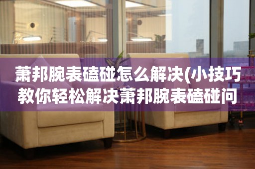  萧邦腕表磕碰怎么解决(小技巧教你轻松解决萧邦腕表磕碰问题) 手表维修知识库