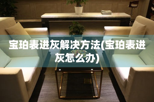  宝珀表进灰解决方法(宝珀表进灰怎么办) 手表维修知识库