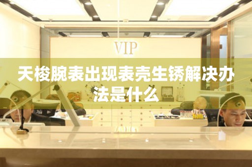  天梭腕表出现表壳生锈解决办法是什么 手表维修知识库