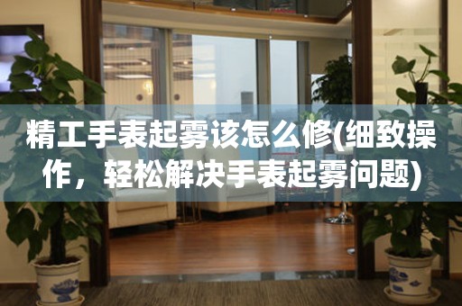  精工手表起雾该怎么修(细致操作，轻松解决手表起雾问题) 手表维修知识库