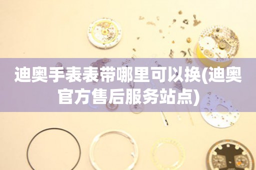  迪奥手表表带哪里可以换(迪奥官方售后服务站点) 手表维修知识库