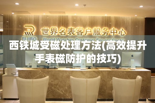  西铁城受磁处理方法(高效提升手表磁防护的技巧) 手表维修知识库
