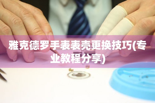  雅克德罗手表表壳更换技巧(专业教程分享) 手表维修知识库
