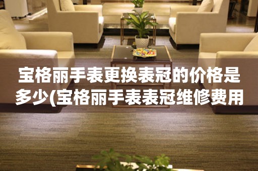  宝格丽手表更换表冠的价格是多少(宝格丽手表表冠维修费用) 手表维修知识库