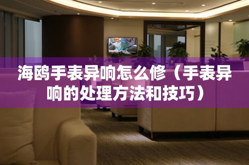  海鸥手表异响怎么修（手表异响的处理方法和技巧） 手表维修知识库