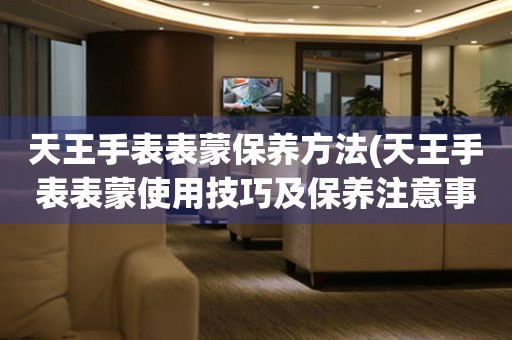  天王手表表蒙保养方法(天王手表表蒙使用技巧及保养注意事项) 手表维修知识库