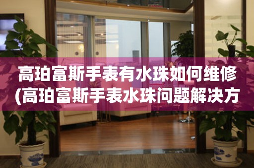  高珀富斯手表有水珠如何维修(高珀富斯手表水珠问题解决方法) 手表维修知识库