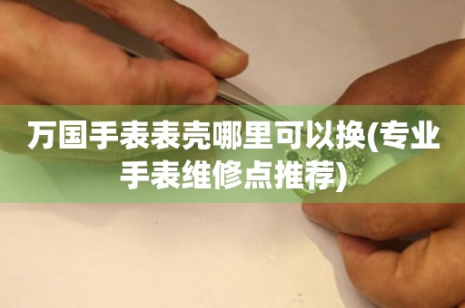  万国手表表壳哪里可以换(专业手表维修点推荐) 手表维修知识库