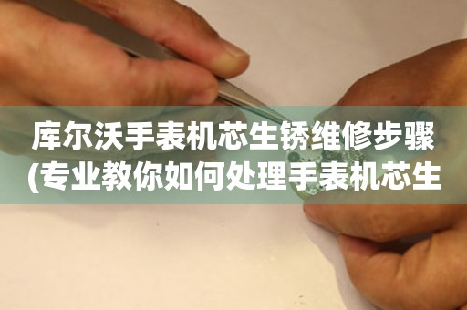  库尔沃手表机芯生锈维修步骤(专业教你如何处理手表机芯生锈的问题) 手表维修知识库