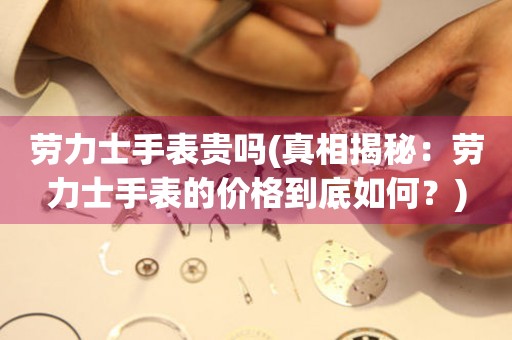  劳力士手表贵吗(真相揭秘：劳力士手表的价格到底如何？) 手表维修知识库