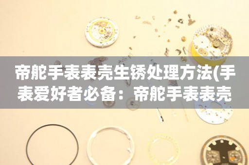  帝舵手表表壳生锈处理方法(手表爱好者必备：帝舵手表表壳生锈的完美解决方案) 手表维修知识库