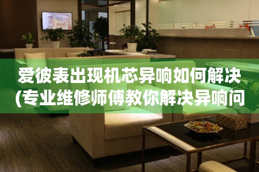  爱彼表出现机芯异响如何解决(专业维修师傅教你解决异响问题) 手表维修知识库