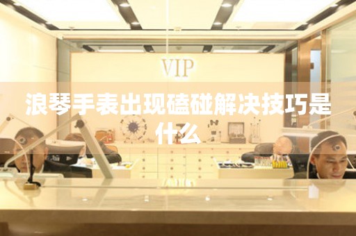  浪琴手表出现磕碰解决技巧是什么 手表维修知识库