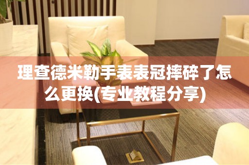  理查德米勒手表表冠摔碎了怎么更换(专业教程分享) 手表维修知识库