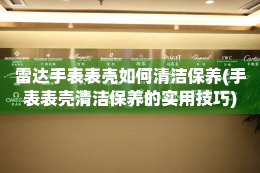  雷达手表表壳如何清洁保养(手表表壳清洁保养的实用技巧) 手表维修知识库
