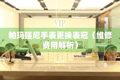  帕玛强尼手表更换表冠（维修费用解析） 手表维修知识库