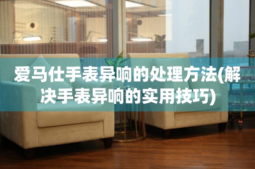  爱马仕手表异响的处理方法(解决手表异响的实用技巧) 手表维修知识库