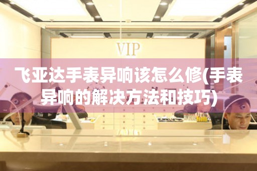  飞亚达手表异响该怎么修(手表异响的解决方法和技巧) 手表维修知识库