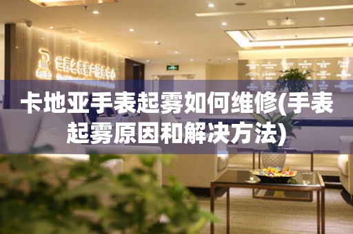  卡地亚手表起雾如何维修(手表起雾原因和解决方法) 手表维修知识库