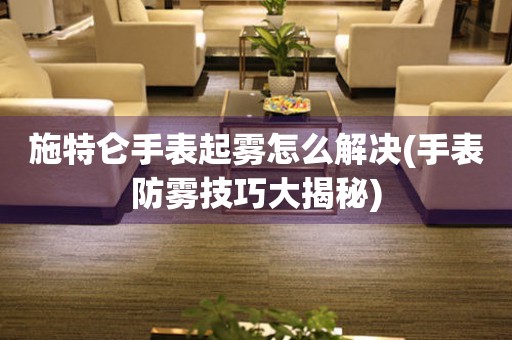  施特仑手表起雾怎么解决(手表防雾技巧大揭秘) 手表维修知识库