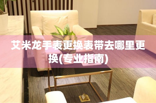  艾米龙手表更换表带去哪里更换(专业指南) 手表维修知识库