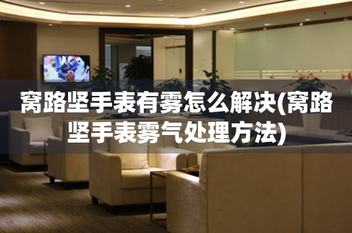  窝路坚手表有雾怎么解决(窝路坚手表雾气处理方法) 手表维修知识库
