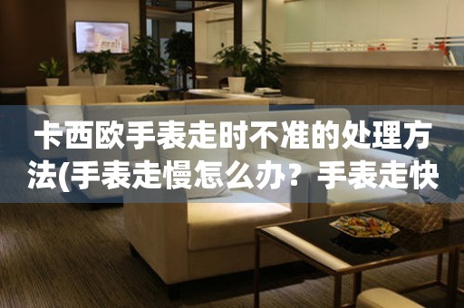  卡西欧手表走时不准的处理方法(手表走慢怎么办？手表走快怎么调？手表走时不准怎么解决？) 手表维修知识库