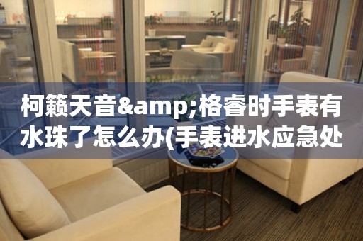  柯籁天音&格睿时手表有水珠了怎么办(手表进水应急处理方法) 手表维修知识库