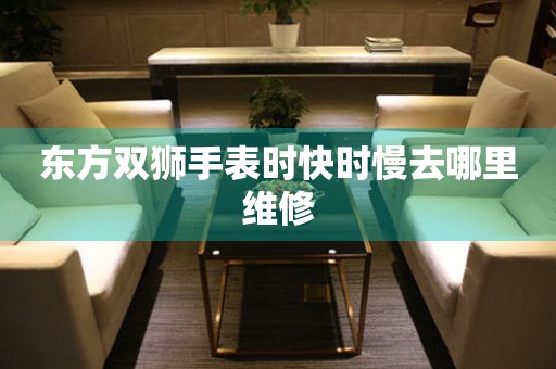  东方双狮手表时快时慢去哪里维修 手表维修知识库