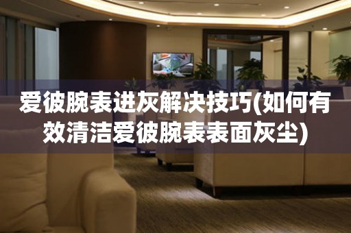  爱彼腕表进灰解决技巧(如何有效清洁爱彼腕表表面灰尘) 手表维修知识库