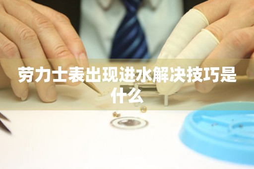  劳力士表出现进水解决技巧是什么 手表维修知识库