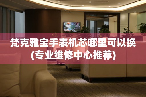  梵克雅宝手表机芯哪里可以换(专业维修中心推荐) 手表维修知识库
