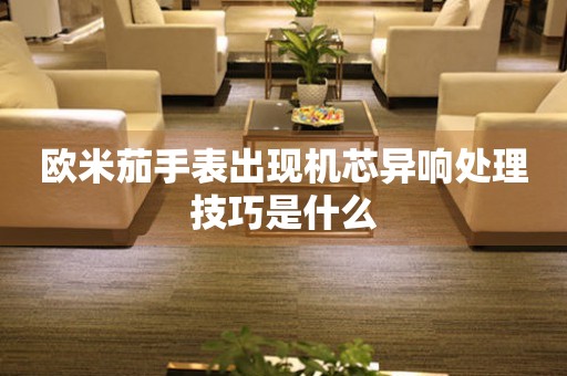  欧米茄手表出现机芯异响处理技巧是什么 手表维修知识库
