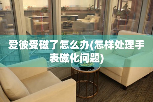 爱彼受磁了怎么办(怎样处理手表磁化问题)