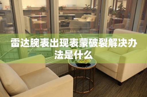  雷达腕表出现表蒙破裂解决办法是什么 手表维修知识库