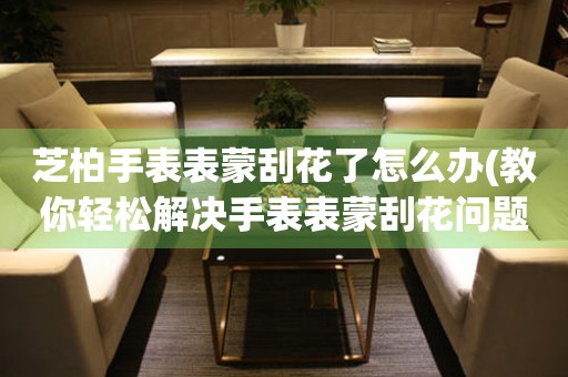  芝柏手表表蒙刮花了怎么办(教你轻松解决手表表蒙刮花问题) 手表维修知识库