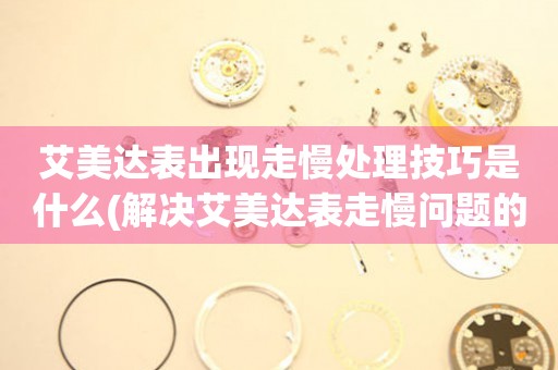  艾美达表出现走慢处理技巧是什么(解决艾美达表走慢问题的方法) 手表维修知识库