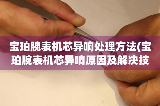 宝珀腕表机芯异响处理方法(宝珀腕表机芯异响原因及解决技巧) 手表维修知识库