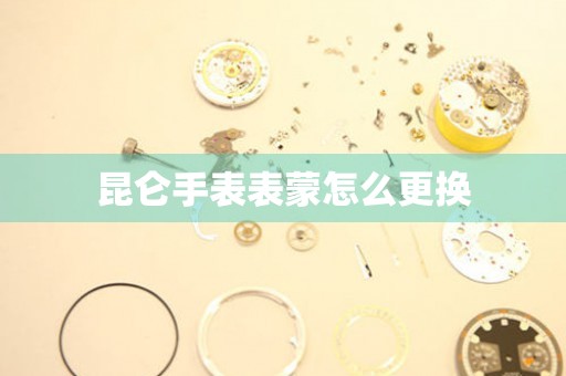  昆仑手表表蒙怎么更换 手表维修知识库
