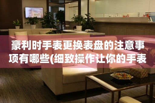  豪利时手表更换表盘的注意事项有哪些(细致操作让你的手表焕然一新) 手表维修知识库