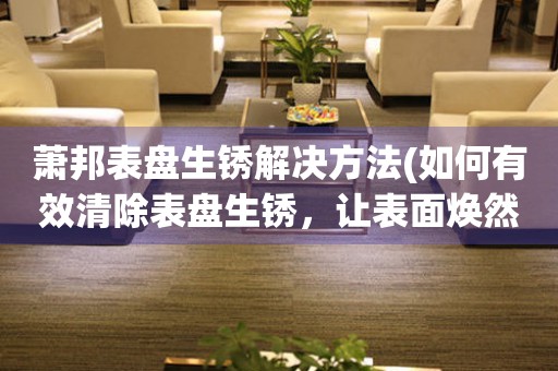 萧邦表盘生锈解决方法(如何有效清除表盘生锈，让表面焕然一新) 手表维修知识库