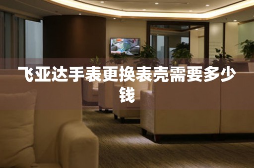  飞亚达手表更换表壳需要多少钱 手表维修知识库