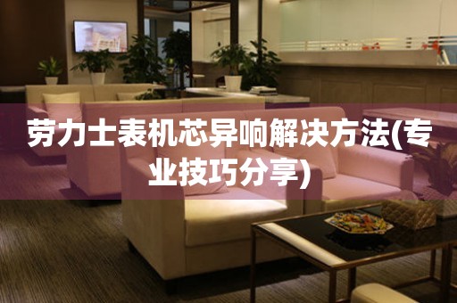  劳力士表机芯异响解决方法(专业技巧分享) 手表维修知识库