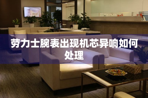  劳力士腕表出现机芯异响如何处理 手表维修知识库