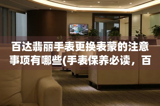  百达翡丽手表更换表蒙的注意事项有哪些(手表保养必读，百达翡丽表蒙更换注意事项) 手表维修知识库